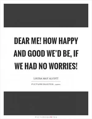 Dear me! how happy and good we’d be, if we had no worries! Picture Quote #1