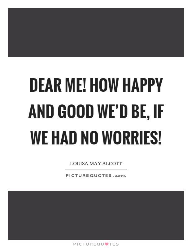 Dear me! how happy and good we'd be, if we had no worries! Picture Quote #1