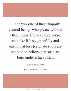 …she was one of those happily created beings who please without effort, make friends everywhere, and take life so gracefully and easily that less fortunate souls are tempted to believe that such are born under a lucky star Picture Quote #1