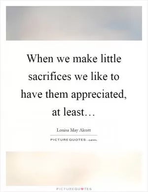 When we make little sacrifices we like to have them appreciated, at least… Picture Quote #1