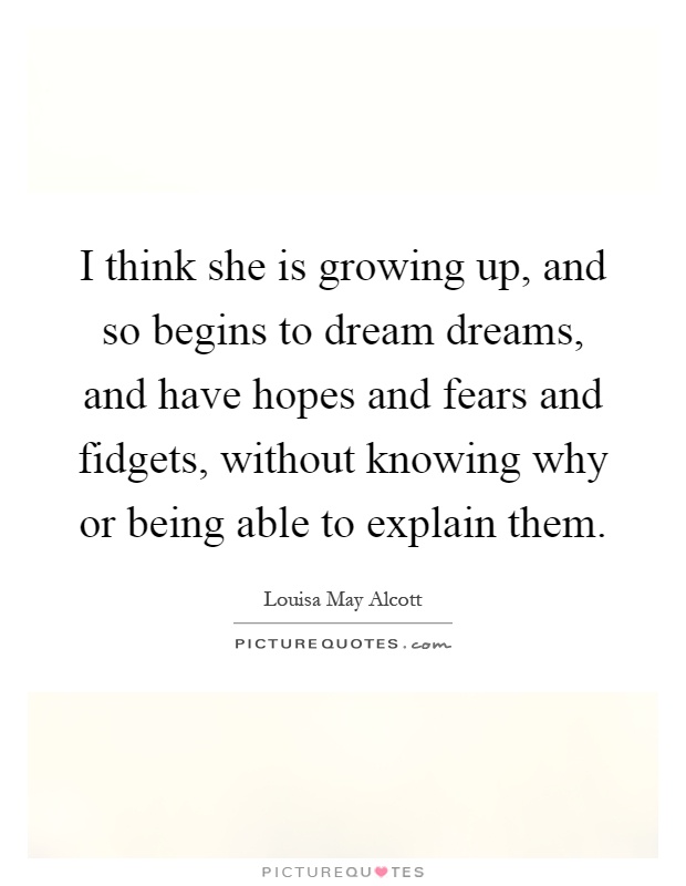 I think she is growing up, and so begins to dream dreams, and have hopes and fears and fidgets, without knowing why or being able to explain them Picture Quote #1
