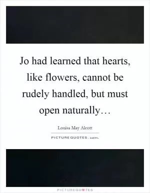 Jo had learned that hearts, like flowers, cannot be rudely handled, but must open naturally… Picture Quote #1