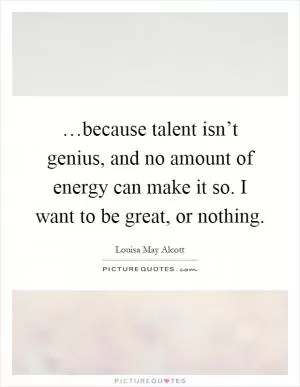 …because talent isn’t genius, and no amount of energy can make it so. I want to be great, or nothing Picture Quote #1