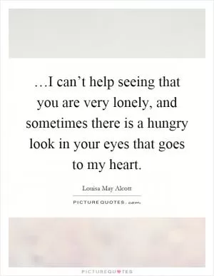 …I can’t help seeing that you are very lonely, and sometimes there is a hungry look in your eyes that goes to my heart Picture Quote #1