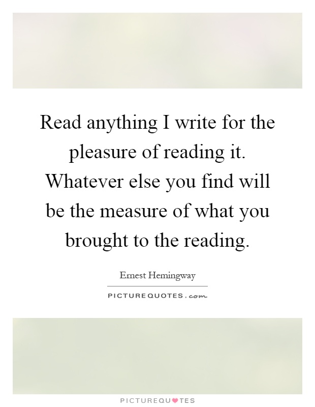Read anything I write for the pleasure of reading it. Whatever else you find will be the measure of what you brought to the reading Picture Quote #1