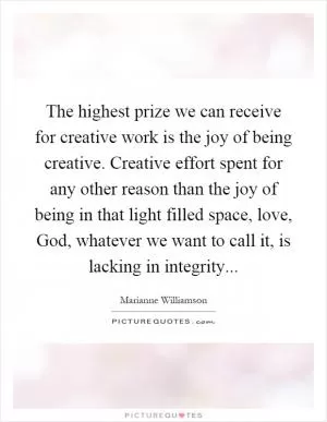The highest prize we can receive for creative work is the joy of being creative. Creative effort spent for any other reason than the joy of being in that light filled space, love, God, whatever we want to call it, is lacking in integrity Picture Quote #1