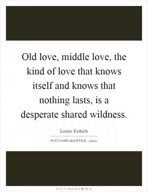 Old love, middle love, the kind of love that knows itself and knows that nothing lasts, is a desperate shared wildness Picture Quote #1