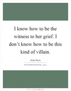 I know how to be the witness to her grief. I don’t know how to be this kind of villain Picture Quote #1