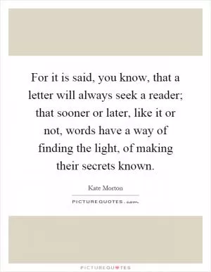 For it is said, you know, that a letter will always seek a reader; that sooner or later, like it or not, words have a way of finding the light, of making their secrets known Picture Quote #1