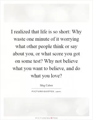 I realized that life is so short: Why waste one minute of it worrying what other people think or say about you, or what score you got on some test? Why not believe what you want to believe, and do what you love? Picture Quote #1