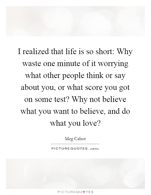 I realized that life is so short: Why waste one minute of it worrying what other people think or say about you, or what score you got on some test? Why not believe what you want to believe, and do what you love? Picture Quote #1