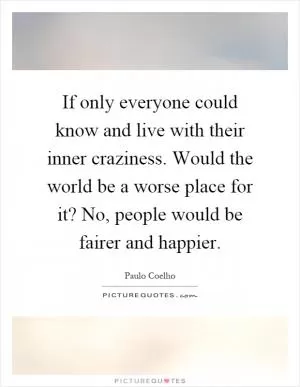 If only everyone could know and live with their inner craziness. Would the world be a worse place for it? No, people would be fairer and happier Picture Quote #1