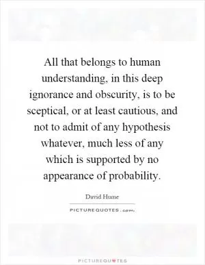 All that belongs to human understanding, in this deep ignorance and obscurity, is to be sceptical, or at least cautious, and not to admit of any hypothesis whatever, much less of any which is supported by no appearance of probability Picture Quote #1
