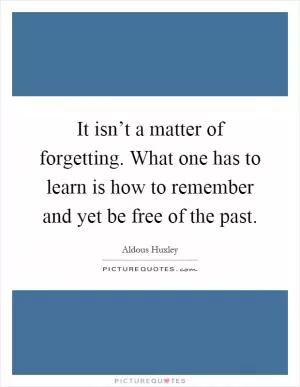 It isn’t a matter of forgetting. What one has to learn is how to remember and yet be free of the past Picture Quote #1