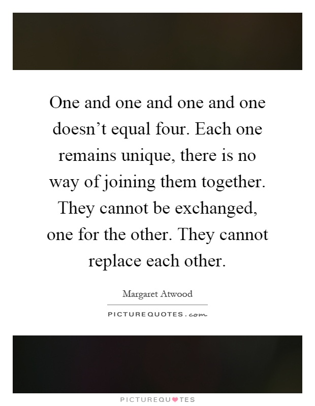 One and one and one and one doesn't equal four. Each one remains unique, there is no way of joining them together. They cannot be exchanged, one for the other. They cannot replace each other Picture Quote #1