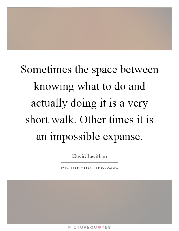 Sometimes the space between knowing what to do and actually doing it is a very short walk. Other times it is an impossible expanse Picture Quote #1