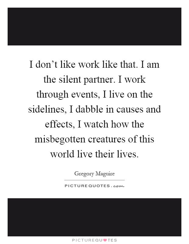 I don't like work like that. I am the silent partner. I work through events, I live on the sidelines, I dabble in causes and effects, I watch how the misbegotten creatures of this world live their lives Picture Quote #1