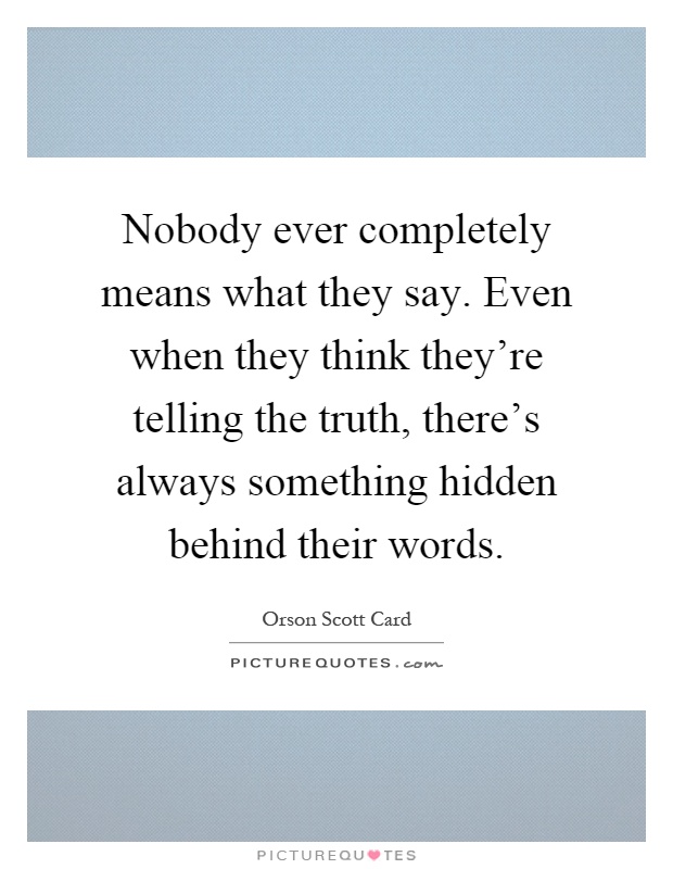 Nobody ever completely means what they say. Even when they think they're telling the truth, there's always something hidden behind their words Picture Quote #1