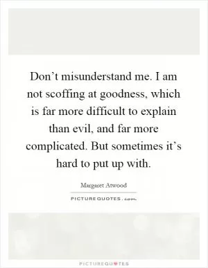 Don’t misunderstand me. I am not scoffing at goodness, which is far more difficult to explain than evil, and far more complicated. But sometimes it’s hard to put up with Picture Quote #1