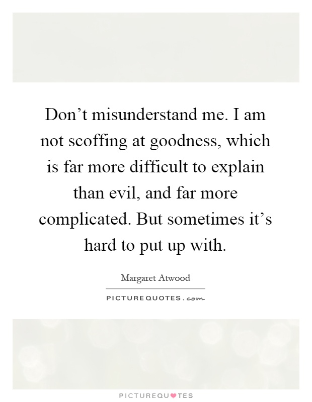 Don't misunderstand me. I am not scoffing at goodness, which is far more difficult to explain than evil, and far more complicated. But sometimes it's hard to put up with Picture Quote #1