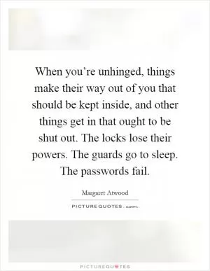 When you’re unhinged, things make their way out of you that should be kept inside, and other things get in that ought to be shut out. The locks lose their powers. The guards go to sleep. The passwords fail Picture Quote #1