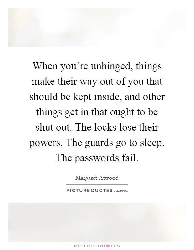 When you're unhinged, things make their way out of you that should be kept inside, and other things get in that ought to be shut out. The locks lose their powers. The guards go to sleep. The passwords fail Picture Quote #1