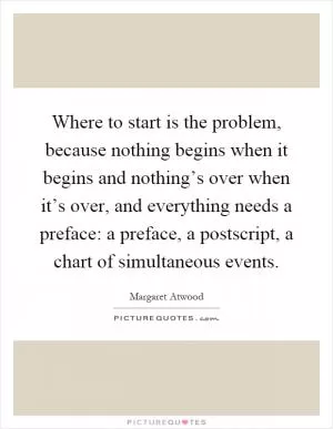 Where to start is the problem, because nothing begins when it begins and nothing’s over when it’s over, and everything needs a preface: a preface, a postscript, a chart of simultaneous events Picture Quote #1