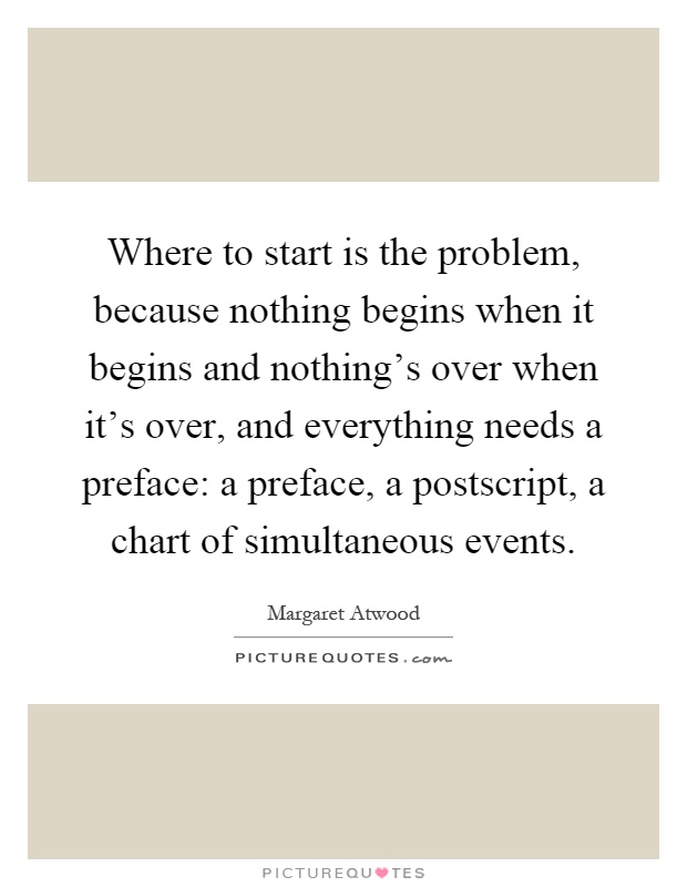 Where to start is the problem, because nothing begins when it begins and nothing's over when it's over, and everything needs a preface: a preface, a postscript, a chart of simultaneous events Picture Quote #1