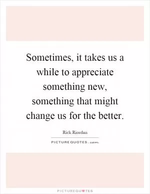 Sometimes, it takes us a while to appreciate something new, something that might change us for the better Picture Quote #1