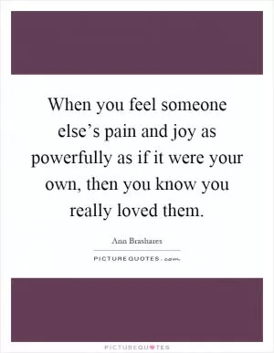 When you feel someone else’s pain and joy as powerfully as if it were your own, then you know you really loved them Picture Quote #1