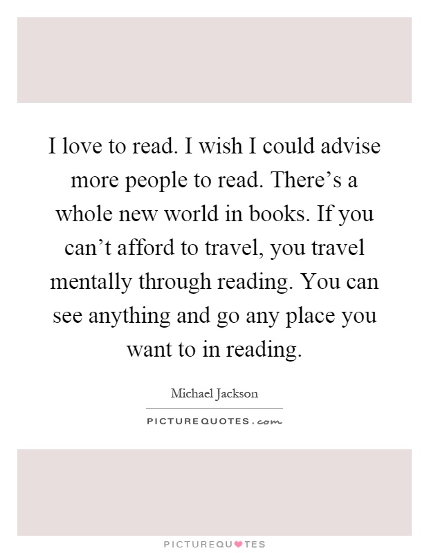 I love to read. I wish I could advise more people to read. There's a whole new world in books. If you can't afford to travel, you travel mentally through reading. You can see anything and go any place you want to in reading Picture Quote #1
