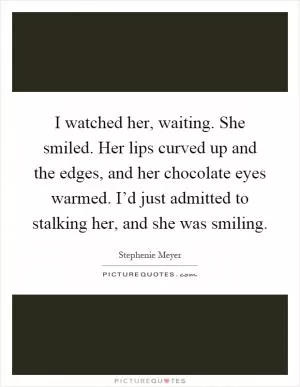 I watched her, waiting. She smiled. Her lips curved up and the edges, and her chocolate eyes warmed. I’d just admitted to stalking her, and she was smiling Picture Quote #1