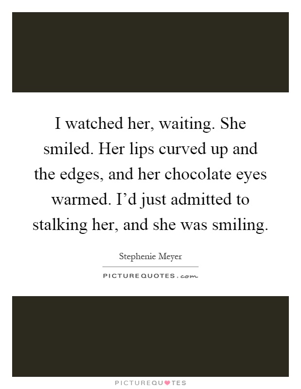 I watched her, waiting. She smiled. Her lips curved up and the edges, and her chocolate eyes warmed. I'd just admitted to stalking her, and she was smiling Picture Quote #1