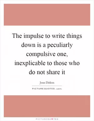 The impulse to write things down is a peculiarly compulsive one, inexplicable to those who do not share it Picture Quote #1