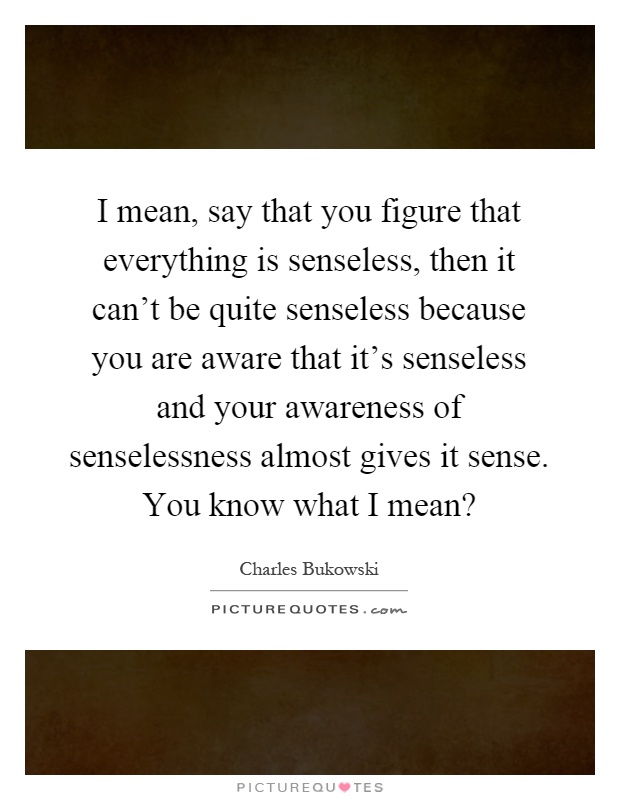 I mean, say that you figure that everything is senseless, then it can't be quite senseless because you are aware that it's senseless and your awareness of senselessness almost gives it sense. You know what I mean? Picture Quote #1