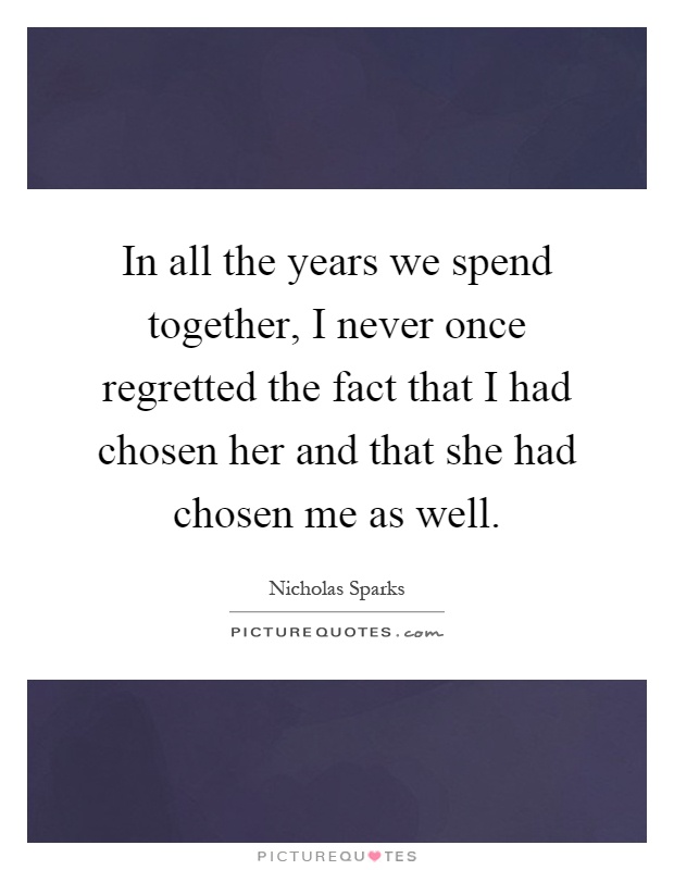 In all the years we spend together, I never once regretted the fact that I had chosen her and that she had chosen me as well Picture Quote #1