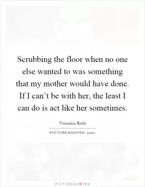 Scrubbing the floor when no one else wanted to was something that my mother would have done. If I can’t be with her, the least I can do is act like her sometimes Picture Quote #1