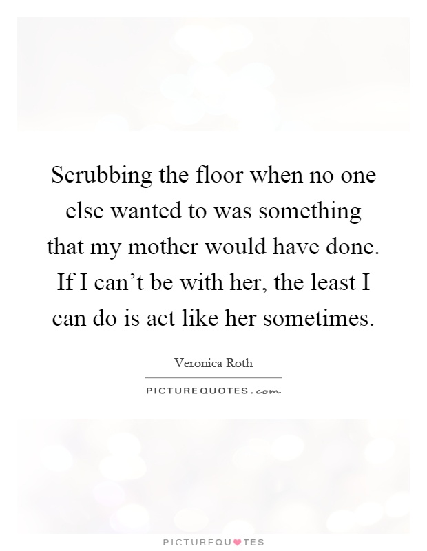 Scrubbing the floor when no one else wanted to was something that my mother would have done. If I can't be with her, the least I can do is act like her sometimes Picture Quote #1