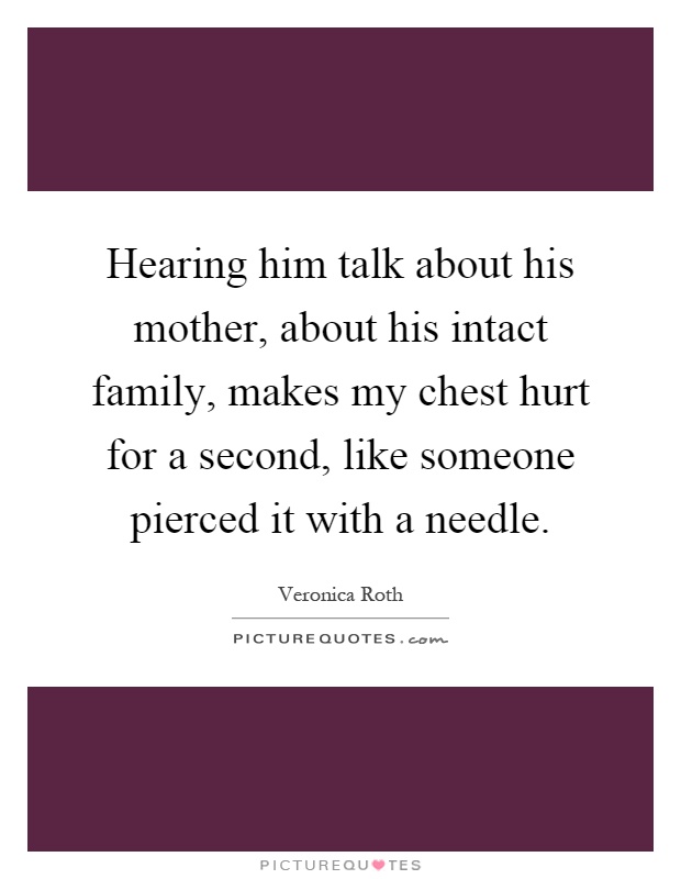 Hearing him talk about his mother, about his intact family, makes my chest hurt for a second, like someone pierced it with a needle Picture Quote #1