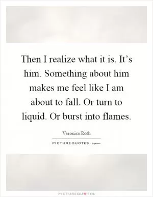 Then I realize what it is. It’s him. Something about him makes me feel like I am about to fall. Or turn to liquid. Or burst into flames Picture Quote #1