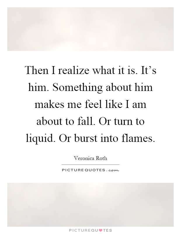 Then I realize what it is. It's him. Something about him makes me feel like I am about to fall. Or turn to liquid. Or burst into flames Picture Quote #1