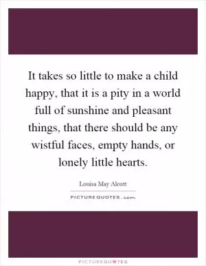 It takes so little to make a child happy, that it is a pity in a world full of sunshine and pleasant things, that there should be any wistful faces, empty hands, or lonely little hearts Picture Quote #1