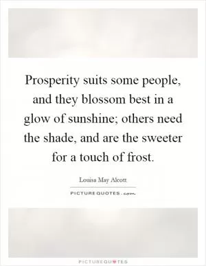 Prosperity suits some people, and they blossom best in a glow of sunshine; others need the shade, and are the sweeter for a touch of frost Picture Quote #1