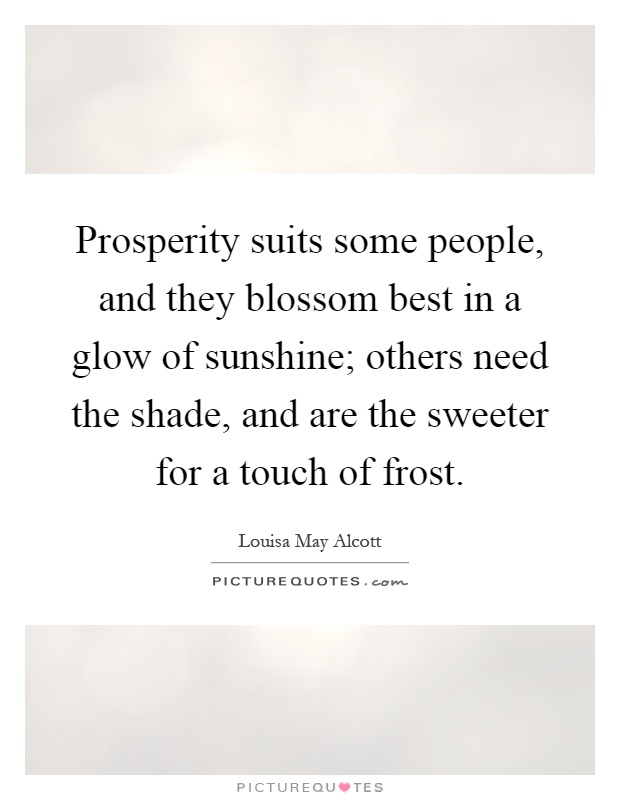Prosperity suits some people, and they blossom best in a glow of sunshine; others need the shade, and are the sweeter for a touch of frost Picture Quote #1