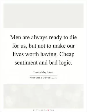 Men are always ready to die for us, but not to make our lives worth having. Cheap sentiment and bad logic Picture Quote #1