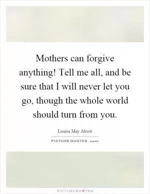 Mothers can forgive anything! Tell me all, and be sure that I will never let you go, though the whole world should turn from you Picture Quote #1