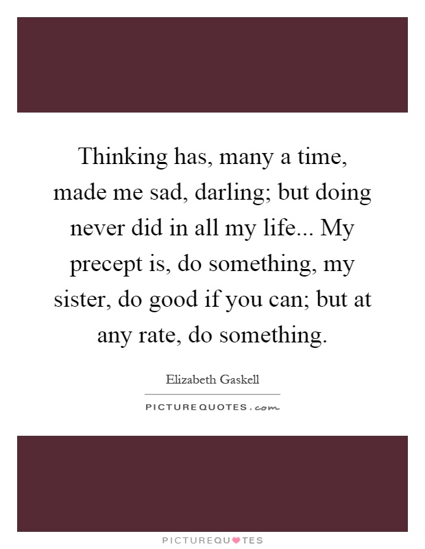 Thinking has, many a time, made me sad, darling; but doing never did in all my life... My precept is, do something, my sister, do good if you can; but at any rate, do something Picture Quote #1