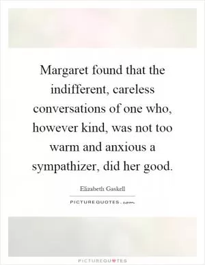 Margaret found that the indifferent, careless conversations of one who, however kind, was not too warm and anxious a sympathizer, did her good Picture Quote #1
