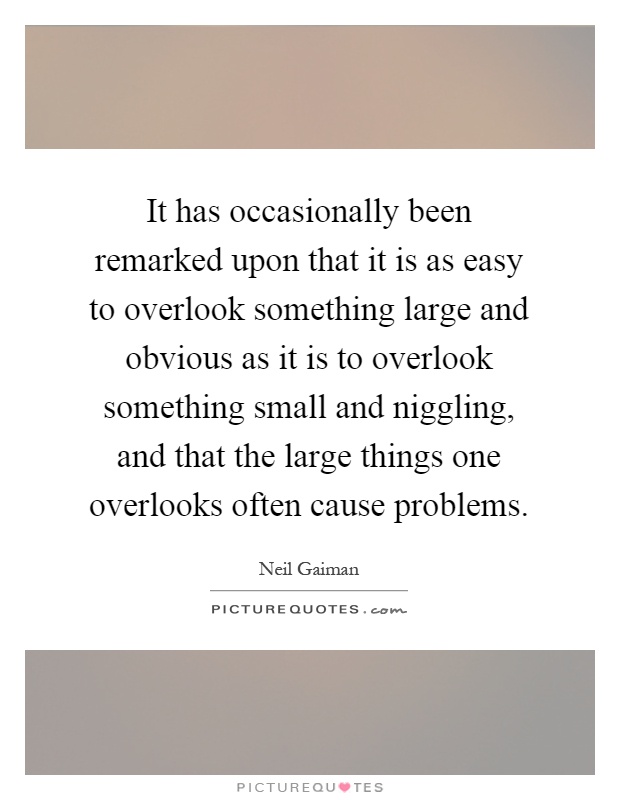 It has occasionally been remarked upon that it is as easy to overlook something large and obvious as it is to overlook something small and niggling, and that the large things one overlooks often cause problems Picture Quote #1