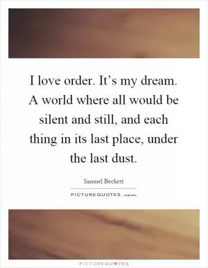 I love order. It’s my dream. A world where all would be silent and still, and each thing in its last place, under the last dust Picture Quote #1